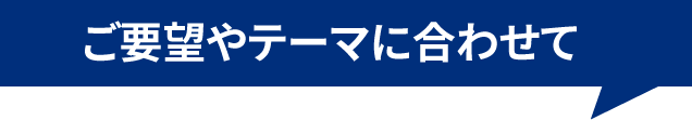 ご要望やテーマに合わせて